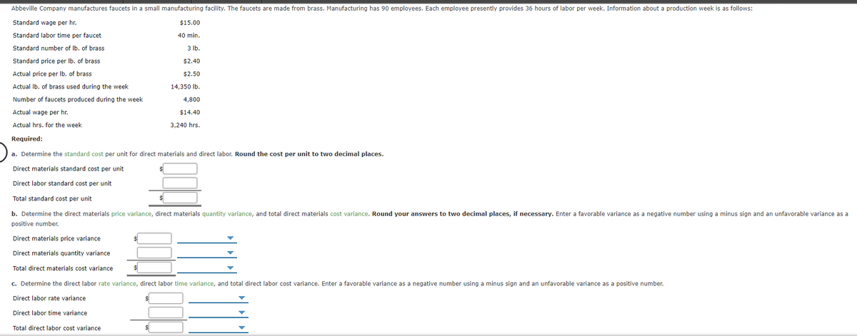 Abbeville Company manufactures faucets in a small manufacturing facility. The faucets are made from brass. Manufacturing has 90 employees. Each employee presently provides 36 hours of labor per week. Information about a production week is as follows:
Standard wage per hr.
$15.00
Standard labor time per faucet
40 min.
Standard number of Ib. of brass
3 lb.
Standard price per Ib. of brass
$2.40
Actual price per Ib. of brass
$2.50
Actual Ib. of brass used during the week
14,350 Ib.
Number of faucets produced during the week
4,800
Actual wage per hr.
$14.40
Actual hrs. for the week
3,240 hrs.
Required:
a. Determine the standard cost per unit for direct materials and direct labor. Round the cost per unit to two decimal places.
Direct materials standard cost per unit
Direct labor standard cost per unit
Total standard cost per unit
b. Determine the direct materials price variance, direct materials quantity variance, and total direct materials cost variance. Round your answers to two decimal places, if necessary. Enter a favorable variance as a negative number using a minus sign and an unfavorable variance as a
positive number.
Direct materials price variance
Direct materials quantity variance
Total direct materials cost variance
C. Determine the direct labor rate variance, direct labor time variance, and total direct labor cost variance, Enter a favorable variance as a negative number using a minus sign and an unfavorable variance as a positive number.
Direct labor rate variance
Direct labor time variance
Total direct labor cost variance
