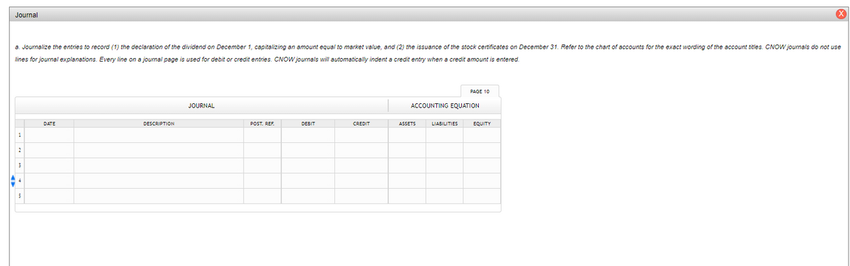 Journal
a. Journalize the entries to record (1) the declaration of the dividend on December 1, capitalizing an amount equal to market value, and (2) the issuance of the stock certificates on December 31. Refer to the chart of accounts for the exact wording of the account titles. CNOW journals do not use
lines for journal explanations. Every line on a journal page is used for debit or credit entries. CNOW journals will automatically indent a credit entry when a credit amount is entered.
PAGE 10
JOURNAL
ACCOUNTING EQUATION
DATE
DESCRIPTION
POST. REF.
DEBIT
CREDIT
ASSETS
LIABILITIES
EQUITY
1
