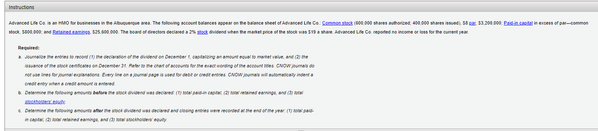 Instructions
Advanced Life Co. is an HMO for businesses in the Albuquerque area. The following account balances appear on the balance sheet of Advanced Life Co.: Common stock (600,000 shares authorized; 400,000 shares issued), S8 par. $3,200,000; Paid-in capital in excess of par-common
stock, S800,000; and Retained earnings, $25,600,000. The board of directors declared a 2% stock dividend when the market price of the stock was $19 a share. Advanced Life Co. reported no income or loss for the current year.
Required:
a. Journalize the entries to record (1) the declaration of the dividend on December 1, capitalizing an amount equal to market value, and (2) the
issuance of the stock certificates on December 31. Refer to the chart of accounts for the exact wording of the account titles. CNOW journals do
not use lines for journal explanations. Every line on a journal page is used for debit or credit entries. CNOW journals will automatically indent a
credit entry when a credit amount is entered.
b. Determine the following amounts before the stock dividend was declared: (1) total paid-in capital, (2) total retained earnings, and (3) total
stockholders' equity
c. Determine the following amounts after the stock dividend was declared and closing entries were recorded at the end of the year: (1) total paid-
in capital, (2) total retained earnings, and (3) total stockholders'equity.
