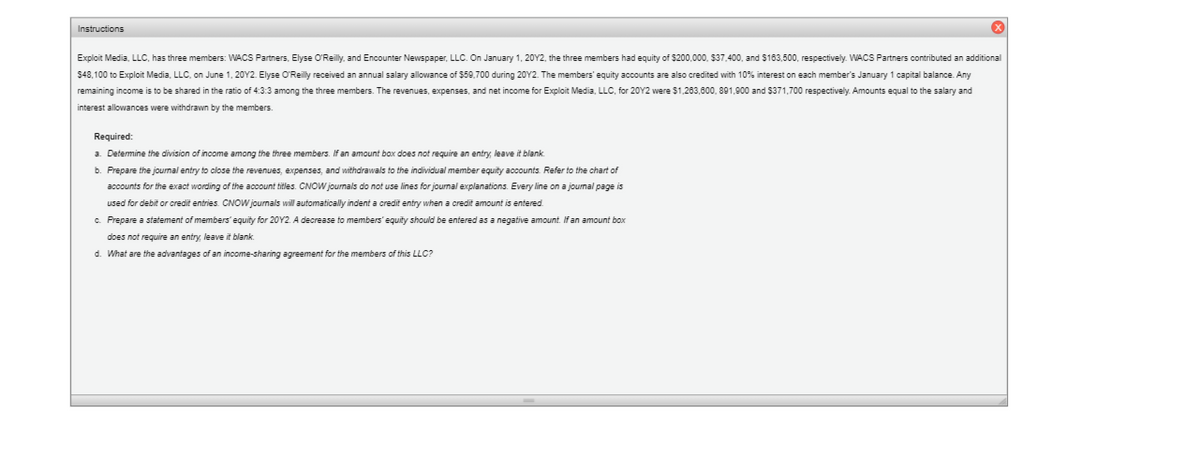 Instructions
Exploit Media, LLC, has three members: WACS Partners, Elyse O'Reilly, and Encounter Newspaper, LLC. On January 1, 20Y2, the three members had equity of $200,000, $37,400, and S163,500, respectively. WACS Partners contributed an additional
$48,100 to Exploit Media, LLC, on June 1, 20Y2. Elyse O'Reilly received an annual salary allowance of $59,700 during 20Y2. The members' equity accounts are also credited with 10% interest on each member's January 1 capital balance. Any
remaining income is to be shared in the ratio of 4:3:3 among the three members. The revenues, expenses, and net income for Exploit Media, LLC, for 20Y2 were $1,263,800, 891,900 and 5371,700 respectively. Amounts equal to the salary and
interest allowances were withdrawn by the members.
Required:
a. Determine the division of income among the three members. If an amount box does not require an entry, leave it blank.
b. Prepare the journal entry to close the revenues, expenses, and withdrawals to the individual member equity accounts. Refer to the chart of
accounts for the exact wording of the account titles. CNOW journals do not use lines for jourmal explanations. Every line on a jourmal page is
used for debit or credit entries. CNOW journals will automatically indent a credit entry when a credit amount is entered.
c. Prepare a statement of members' equity for 20Y2. A decrease to members' equity should be entered as a negative amount. If an amount box
does not require an entry, leave it blank.
d. What are the advantages of an income-sharing agreement for the members of this LLC?
