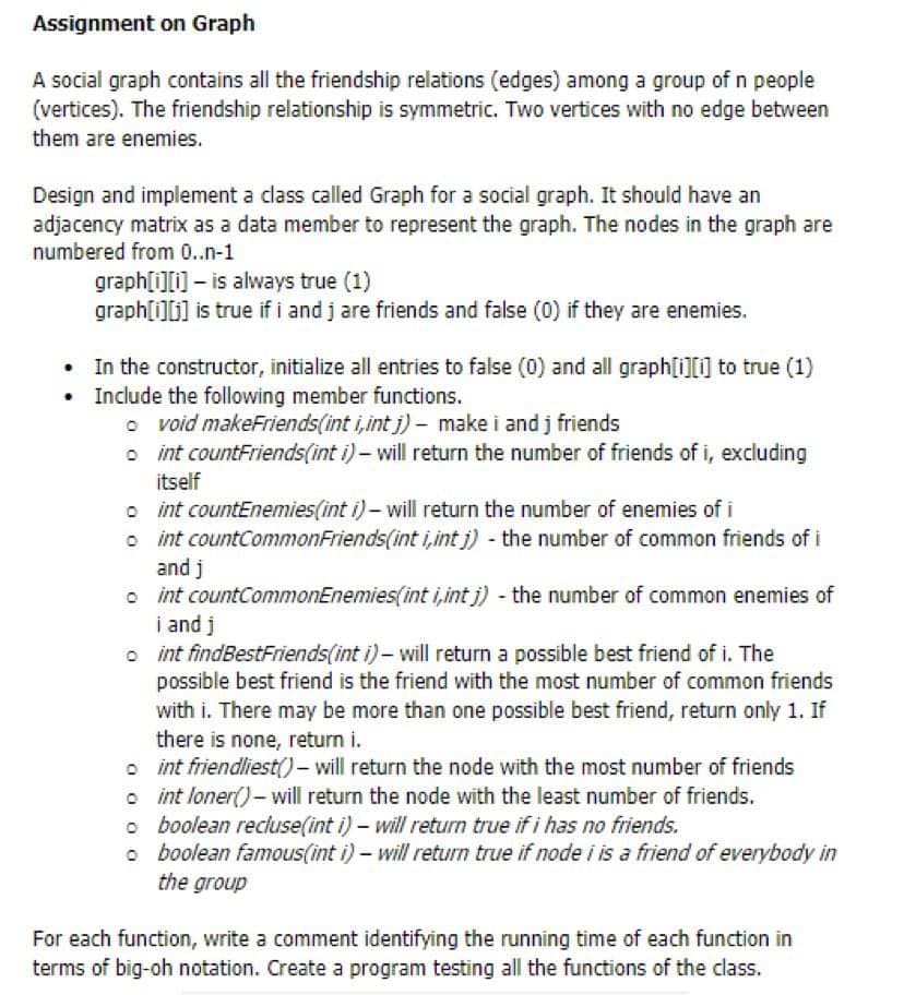 Assignment on Graph
A social graph contains all the friendship relations (edges) among a group of n people
(vertices). The friendship relationship is symmetric. Two vertices with no edge between
them are enemies.
Design and implement a class called Graph for a social graph. It should have an
adjacency matrix as a data member to represent the graph. The nodes in the graph are
numbered from 0..n-1
graph[i][i] - is always true (1)
graph[i][j] is true if i and j are friends and false (0) if they are enemies.
• In the constructor, initialize all entries to false (0) and all graph[i][i] to true (1)
Include the following member functions.
o void makeFriends(int i,intj)- make i and j friends
int countFriends(int i) - will return the number of friends of i, excluding
itself
int countEnemies(int i)- will return the number of enemies of i
int countCommonFriends(int i,intj) - the number of common friends of i
and j
int countCommonEnemies(int i,intj) - the number of common enemies of
i and j
int findBestFriends(int i)- will return a possible best friend of i. The
possible best friend is the friend with the most number of common friends
with i. There may be more than one possible best friend, return only 1. If
there is none, return i.
int friendliest()- will return the node with the most number of friends
int loner() - will return the node with the least number of friends.
boolean recluse(int i) - will return true if i has no friends.
boolean famous(int i) - will return true if node i is a friend of everybody in
the group
For each function, write a comment identifying the running time of each function in
terms of big-oh notation. Create a program testing all the functions of the class.