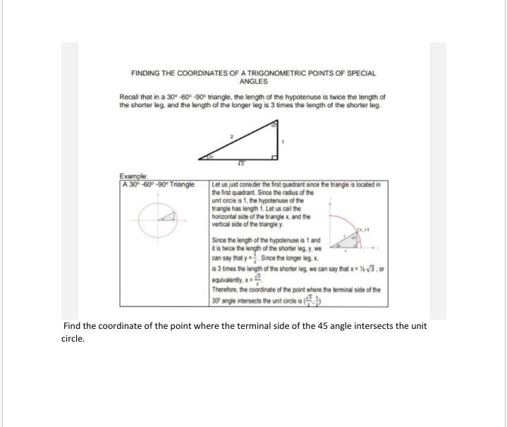 FINDING THE COORDINATES OF A TRIGONOMETRIC POINTS OF SPECIAL
ANGLES
Recall that in a 30° -60° -90° triangle, the length of the hypotenuse is twice the length of
the shorter leg, and the length of the longer leg is 3 times the length of the shorter leg.
Example:
A 30° -60° -90 Triangle
Let us just consider the first quadrant since the triangle is located in
the first quadrant. Since the radius of the
unit circle is 1, the hypotenuse of the
triangle has length 1. Let us call the
horizontal side of the triangle x, and the
verfical side of the triangle y.
Since the length of the hypotenuse is 1 and
it is twice the length of the shorter leg. y, we
can say that y =. Since the longer leg. x,
is 3 times the length of the shorter leg, we can say that x % V3 , or
equivalently, x
Therefore, the coordinate of the point where the terminal side of the
| 30* angle intersects the unt cirde is
Find the coordinate of the point where the terminal side of the 45 angle intersects the unit
circle.
