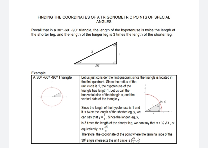 FINDING THE COORDINATES OF A TRIGONOMETRIC POINTS OF SPECIAL
ANGLES
Recall that in a 30° -60° -90° triangle, the length of the hypotenuse is twice the length of
the shorter leg, and the length of the longer leg is 3 times the length of the shorter leg.
13
Example:
A 30° -60° -90° Triangle
| Let us just consider the first quadrant since the triangle is located in
the first quadrant. Since the radius of the
unit circle is 1, the hypotenuse of the
triangle has length 1. Let us call the
horizontal side of the triangle x, and the
vertical side of the triangle y.
(x, y)
Since the length of the hypotenuse is 1 and
it is twice the length of the shorter leg, y, we
can say that y =. Since the longer leg, x,
is 3 times the length of the shorter leg, we can say that x = % 3, or
equivalently, x=
Therefore, the coordinate of the point where the terminal side of the
30' angle intersects the unit circle is (,
