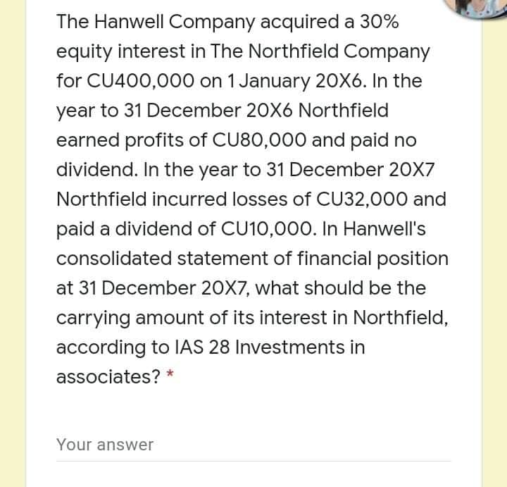 The Hanwell Company acquired a 30%
equity interest in The Northfield Company
for CU400,000 on 1 January 20X6. In the
year to 31 December 20X6 Northfield
earned profits of CU80,000 and paid no
dividend. In the year to 31 December 20X7
Northfield incurred losses of CU32,000 and
paid a dividend of CU10,000. In Hanwell's
consolidated statement of financial position
at 31 December 20X7, what should be the
carrying amount of its interest in Northfield,
according to IAS 28 Investments in
associates? *
Your answer
