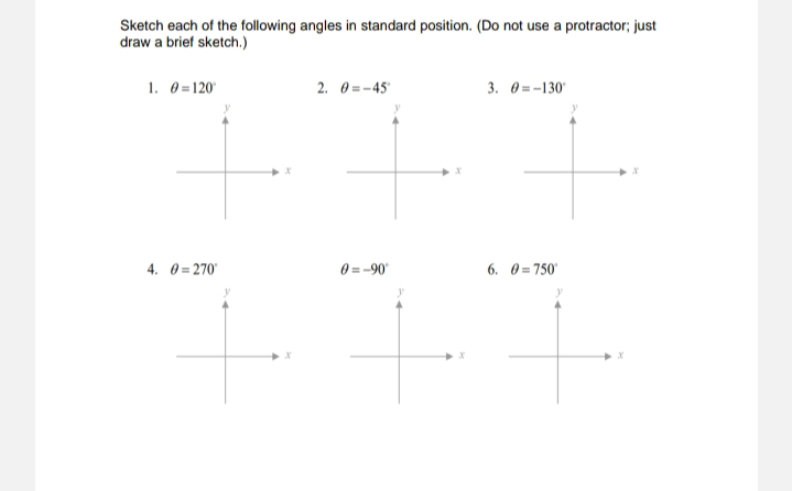 Sketch each of the following angles in standard position. (Do not use a protractor; just
draw a brief sketch.)
1. 0 =120'
2. 0 = -45
3. 0 = -130'
4. 0 = 270
0 = -90
6. 0 = 750'
