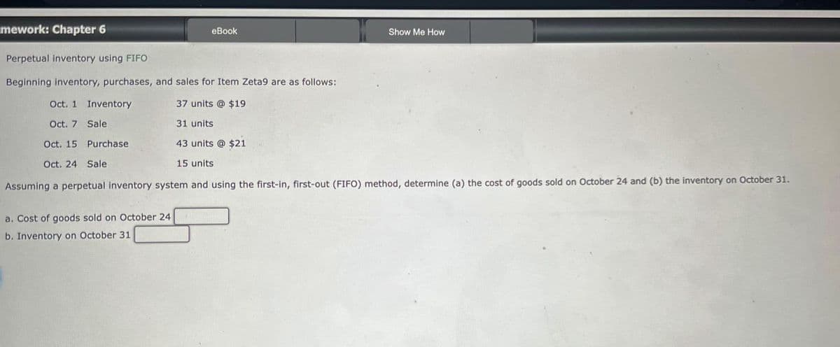 mework: Chapter 6
Perpetual inventory using FIFO
Beginning inventory, purchases, and sales for Item Zeta9 are as follows:
Oct. 1 Inventory
37 units @ $19
Oct. 7 Sale
31 units
43 units @ $21
15 units
Purchase
eBook
a. Cost of goods sold on October 24
b. Inventory on October 31
Show Me How
Oct. 15
Oct. 24 Sale
Assuming a perpetual inventory system and using the first-in, first-out (FIFO) method, determine (a) the cost of goods sold on October 24 and (b) the inventory on October 31.