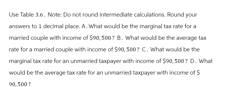 Use Table 3.6. Note: Do not round intermediate calculations. Round your
answers to 1 decimal place. A. What would be the marginal tax rate for a
married couple with income of $90, 500? B. What would be the average tax
rate for a married couple with income of $90, 500? C. What would be the
marginal tax rate for an unmarried taxpayer with income of $90, 500 ? D. What
would be the average tax rate for an unmarried taxpayer with income of $
90, 500?