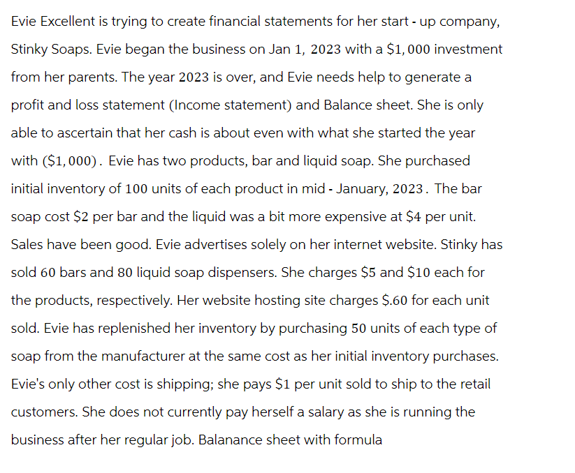 Evie Excellent is trying to create financial statements for her start-up company,
Stinky Soaps. Evie began the business on Jan 1, 2023 with a $1,000 investment
from her parents. The year 2023 is over, and Evie needs help to generate a
profit and loss statement (Income statement) and Balance sheet. She is only
able to ascertain that her cash is about even with what she started the year
with ($1,000). Evie has two products, bar and liquid soap. She purchased
initial inventory of 100 units of each product in mid - January, 2023. The bar
soap cost $2 per bar and the liquid was a bit more expensive at $4 per unit.
Sales have been good. Evie advertises solely on her internet website. Stinky has
sold 60 bars and 80 liquid soap dispensers. She charges $5 and $10 each for
the products, respectively. Her website hosting site charges $.60 for each unit
sold. Evie has replenished her inventory by purchasing 50 units of each type of
soap from the manufacturer at the same cost as her initial inventory purchases.
Evie's only other cost is shipping; she pays $1 per unit sold to ship to the retail
customers. She does not currently pay herself a salary as she is running the
business after her regular job. Balanance sheet with formula