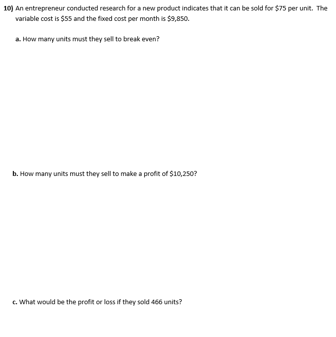 10) An entrepreneur conducted research for a new product indicates that it can be sold for $75 per unit. The
variable cost is $55 and the fixed cost per month is $9,850.
a. How many units must they sell to break even?
b. How many units must they sell to make a profit of $10,250?
c. What would be the profit or loss if they sold 466 units?