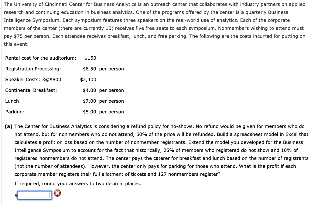 The University of Cincinnati Center for Business Analytics is an outreach center that collaborates with industry partners on applied
research and continuing education in business analytics. One of the programs offered by the center is a quarterly Business
Intelligence Symposium. Each symposium features three speakers on the real-world use of analytics. Each of the corporate
members of the center (there are currently 10) receives five free seats to each symposium. Nonmembers wishing to attend must
pay $75 per person. Each attendee receives breakfast, lunch, and free parking. The following are the costs incurred for putting on
this event:
Rental cost for the auditorium:
Registration Processing:
Speaker Costs: 3@$800
Continental Breakfast:
Lunch:
Parking:
$150
$8.50 per person
$2,400
$4.00 per person
$7.00 per person
$5.00 per person
(a) The Center for Business Analytics is considering a refund policy for no-shows. No refund would be given for members who do
not attend, but for nonmembers who do not attend, 50% of the price will be refunded. Build a spreadsheet model in Excel that
calculates a profit or loss based on the number of nonmember registrants. Extend the model you developed for the Business
Intelligence Symposium to account for the fact that historically, 25% of members who registered do not show and 10% of
registered nonmembers do not attend. The center pays the caterer for breakfast and lunch based on the number of registrants
(not the number of attendees). However, the center only pays for parking for those who attend. What is the profit if each
corporate member registers their full allotment of tickets and 127 nonmembers register?
If required, round your answers to two decimal places.