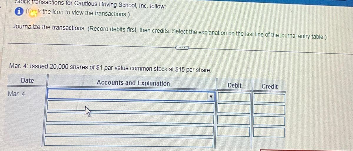 Stock transactions for Cautious Driving School, Inc. follow:
i (Ok the icon to view the transactions.)
Journalize the transactions. (Record debits first, then credits. Select the explanation on the last line of the journal entry table.)
WIE
Mar. 4: Issued 20,000 shares of $1 par value common stock at $15 per share.
Date
Accounts and Explanation
Mar. 4
Debit
Credit