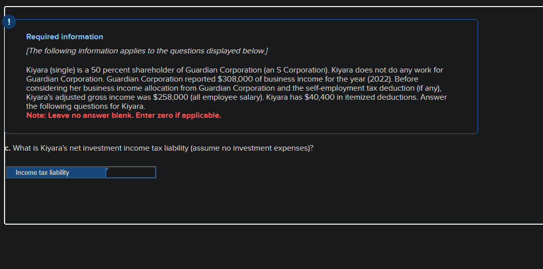 !
Required information
[The following information applies to the questions displayed below.]
Kiyara (single) is a 50 percent shareholder of Guardian Corporation (an S Corporation). Kiyara does not do any work for
Guardian Corporation. Guardian Corporation reported $308,000 of business income for the year (2022). Before
considering her business income allocation from Guardian Corporation and the self-employment tax deduction (if any),
Kiyara's adjusted gross income was $258,000 (all employee salary). Kiyara has $40,400 in itemized deductions. Answer
the following questions for Kiyara.
Note: Leave no answer blank. Enter zero if applicable.
c. What is Kiyara's net investment income tax liability (assume no investment expenses)?
Income tax liability