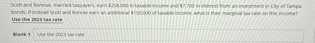 Scott and Bonnue, married taxpayers, earn $258,000 in taxable income and $7,700 in interest from an investment in City of Tampa
bonds. If instead Scott and Bonnie earn an additional $150,000 of taxable income, what is their marginal tax rate on this income?
Use the 2023 tax rate
Blank 1 Use the 2023 tax rate