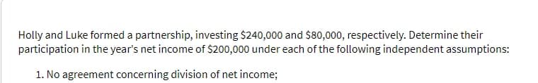 Holly and Luke formed a partnership, investing $240,000 and $80,000, respectively. Determine their
participation in the year's net income of $200,000 under each of the following independent assumptions:
1. No agreement concerning division of net income;