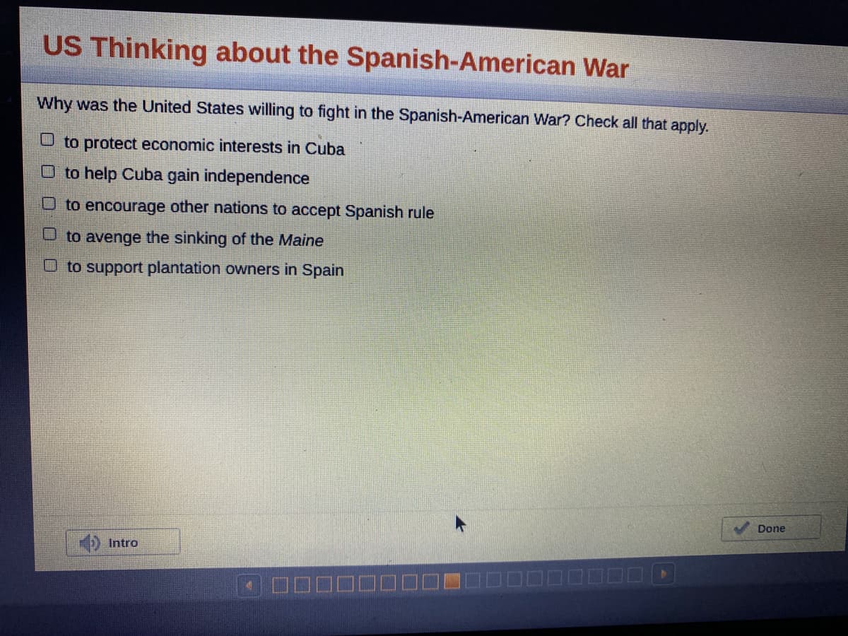 ### US Thinking about the Spanish-American War

#### Why was the United States willing to fight in the Spanish-American War? Check all that apply.

- [ ] to protect economic interests in Cuba
- [ ] to help Cuba gain independence
- [ ] to encourage other nations to accept Spanish rule
- [ ] to avenge the sinking of the *Maine*
- [ ] to support plantation owners in Spain

At the bottom of the page, there is an "Intro" button with a speaker icon next to it, indicating that an introductory audio clip is available. Also, a "Done" button is present at the bottom right corner, allowing users to proceed after making their selections.