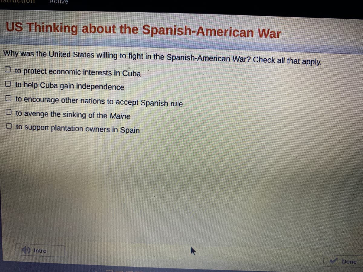 US Thinking about the Spanish-American War
Why was the United States willing to fight in the Spanish-American War? Check all that apply.
O to protect economic interests in Cuba
Oto help Cuba gain independence
O to encourage other nations to accept Spanish rule
to avenge the sinking of the Maine
O to support plantation owners in Spain
Intro
Done