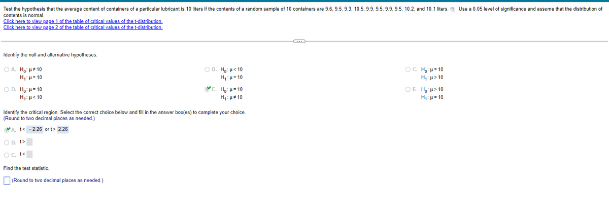 Test the hypothesis that the average content of containers of a particular lubricant is 10 liters if the contents of a random sample of 10 containers are 9.6, 9.5, 9.3, 10.5, 9.9, 9.5, 9.9, 9.5, 10.2, and 10.1 liters. Use a 0.05 level of significance and assume that the distribution of
contents is normal.
Click here to view page 1 of the table of critical values of the t-distribution.
Click here to view page 2 of the table of critical values of the t-distribution.
Identify the null and alternative hypotheses.
○ A. Ho: μ*10
H₁ =10
○ D. Ho: H=10
B. Ho: <10
H₁ =10
E. Ho: H=10
H₁: <10
H₁:10
Identify the critical region. Select the correct choice below and fill in the answer box(es) to complete your choice.
(Round to two decimal places as needed.)
A. t< -2.26 ort> 2.26
○ B. t>
○ C. t<
Find the test statistic.
(Round to two decimal places as needed.)
C. H₁: H=10
H₁: >10
○ F. Ho: >10
H₁ =10