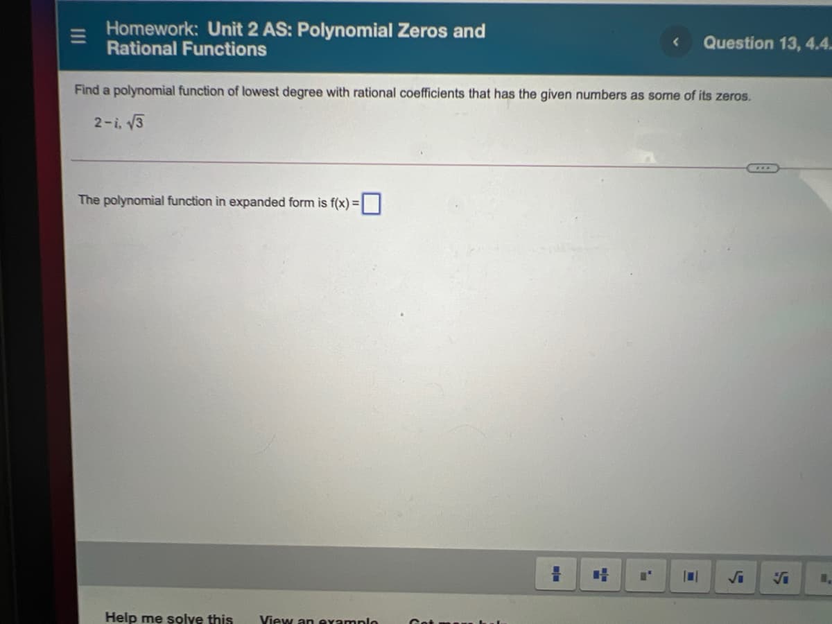 Homework: Unit 2 AS: Polynomial Zeros and
Rational Functions
Question 13, 4.4.
Find a polynomial function of lowest degree with rational coefficients that has the given numbers as some of its zeros.
2-i, 13
The polynomial function in expanded form is f(x) =
Help me solve this
View an eramnlo
