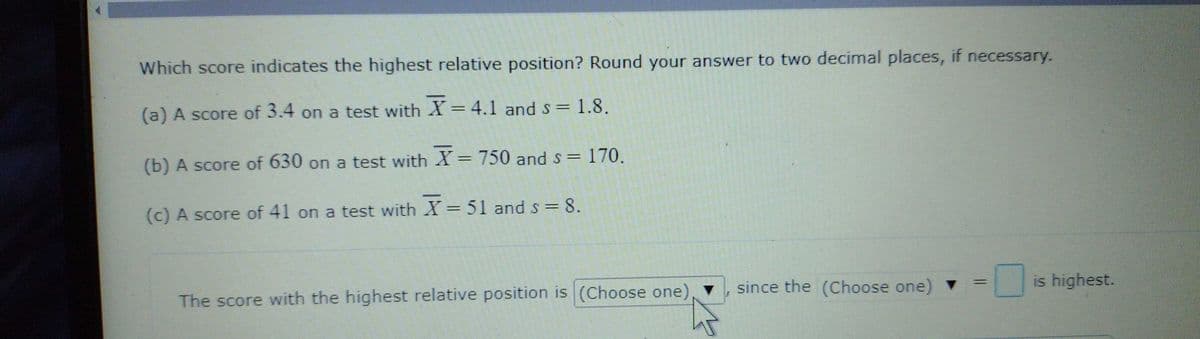 Which score indicates the highest relative position? Round your answer to two decimal places, if necessary.
(a) A score of 3.4 on a test with X = 4.1 and s = 1.8.
(b) A score of 630 on a test with X = 750 and s =
170.
(c) A score of 41 on a test with X =51 and s = 8.
The score with the highest relative position is (Choose one),
since the (Choose one)
is highest.
%3D
