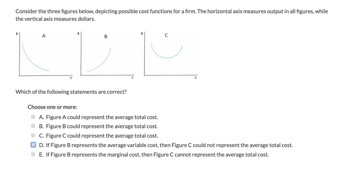 Consider the three figures below, depicting possible cost functions for a firm. The horizontal axis measures output in all figures, while
the vertical axis measures dollars.
A
Y
B
Which of the following statements are correct?
Y
Choose one or more:
ⒸA. Figure A could represent the average total cost.
B. Figure B could represent the average total cost.
C. Figure C could represent the average total cost.
OD. If Figure B represents the average variable cost, then Figure C could not represent the average total cost.
OE. If Figure B represents the marginal cost, then Figure C cannot represent the average total cost.