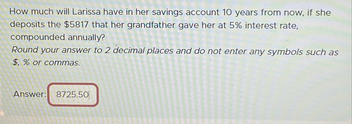 How much will Larissa have in her savings account 10 years from now, if she
deposits the $5817 that her grandfather gave her at 5% interest rate,
compounded annually?
Round your answer to 2 decimal places and do not enter any symbols such as
$, % or commas.
Answer: 8725.50