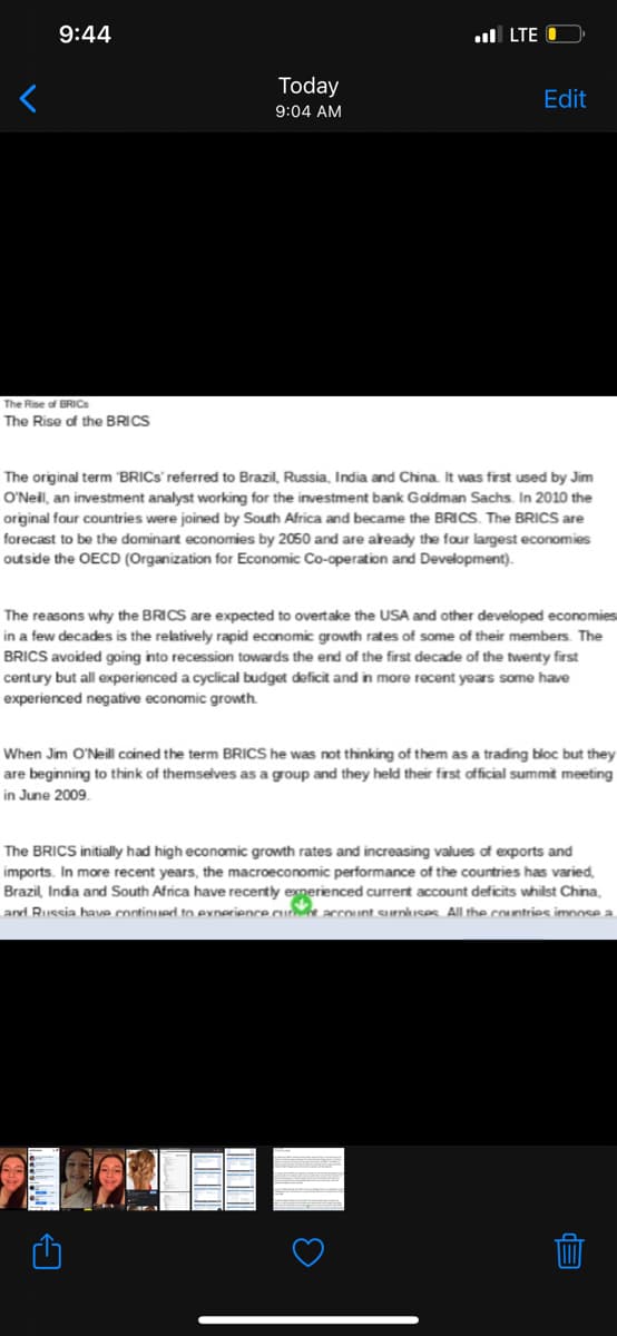 9:44
ul LTE O
Today
Edit
9:04 AM
The Rise of BRICS
The Rise of the BRICS
The original term "BRICS referred to Brazil, Russia, India and China. It was first used by Jim
O'Neil, an investment analyst working for the investment bank Goldman Sachs. In 2010 the
original four countries were joined by South Africa and became the BRICS. The BRICS are
forecast to be the dominant economies by 2050 and are aready the four largest economies
outside the OECD (Organization for Economic Co-operation and Development).
The reasons why the BRICS are expected to overtake the USA and other developed economies
in a few decades is the relatively rapid economic growth rates of some of their members. The
BRICS avoided going into recession towards the end of the first decade of the twenty first
century but all experienced a cyclical budget deficit and in more recent years some have
experienced negative economic growth.
When Jim O'Neill coined the term BRICS he was not thinking of them as a trading bloc but they
are beginning to think of themselves as a group and they held their first official summit meeting
in June 2009.
The BRICS initially had high economic growth rates and increasing values of exports and
imports. In more recent years, the macroeconomic performance of the countries has varied,
Brazil, India and South Africa have recently experienced current account deficits whilst China,
and Russia have continued to exnerience cur accoint eurnhses All the countries imnose a
