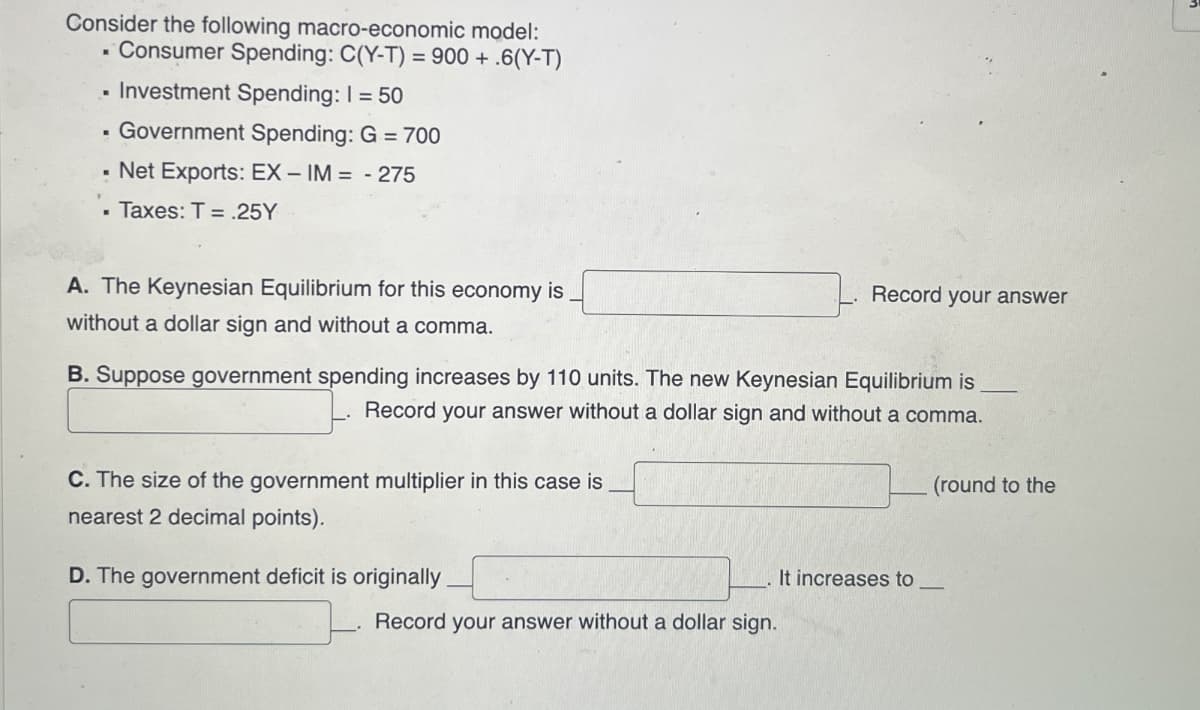 Consider the following macro-economic model:
■ Consumer Spending: C(Y-T) = 900 + .6(Y-T)
■ Investment Spending: 1 = 50
"
Government Spending: G = 700
Net Exports: EX-IM = -275
■ Taxes: T = .25Y
A. The Keynesian Equilibrium for this economy is
without a dollar sign and without a comma.
Record your answer
B. Suppose government spending increases by 110 units. The new Keynesian Equilibrium is
Record your answer without a dollar sign and without a comma.
C. The size of the government multiplier in this case is
nearest 2 decimal points).
D. The government deficit is originally
It increases to
Record your answer without a dollar sign.
(round to the