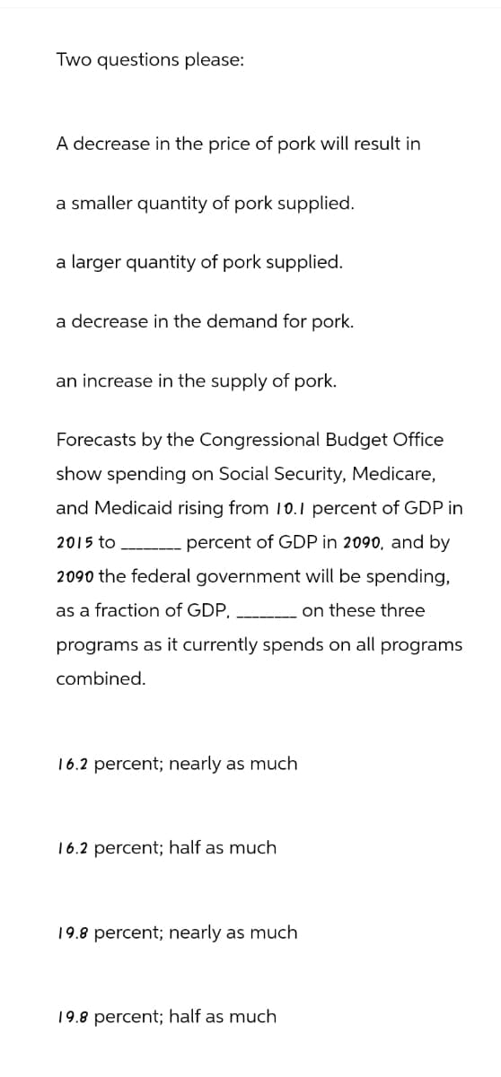 Two questions please:
A decrease in the price of pork will result in
a smaller quantity of pork supplied.
a larger quantity of pork supplied.
a decrease in the demand for pork.
an increase in the supply of pork.
Forecasts by the Congressional Budget Office
show spending on Social Security, Medicare,
and Medicaid rising from 10.1 percent of GDP in
2015 to _ percent of GDP in 2090, and by
2090 the federal government will be spending,
as a fraction of GDP,
on these three
programs as it currently spends on all programs
combined.
16.2 percent; nearly as much
16.2 percent; half as much
19.8 percent; nearly as much
19.8 percent; half as much