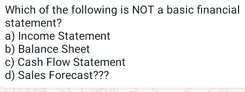 Which of the following is NOT a basic financial
statement?
a) Income Statement
b) Balance Sheet
c) Cash Flow Statement
d) Sales Forecast???