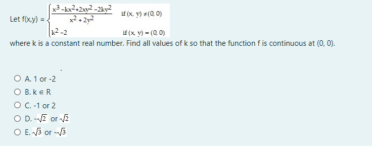 x3 -kx2+2xy2 -2ky2
x2 + 2y2
k2 -2
if (x, y) #(0, 0)
Let f(x,y)
if (x y) = (0, 0)
where k is a constant real number. Find all values of k so that the function f is continuous at (0, 0).
O A. 1 or -2
O B. k eR
O C.-1 or 2
O D. -Z or v2
O E. 3 or -V3
