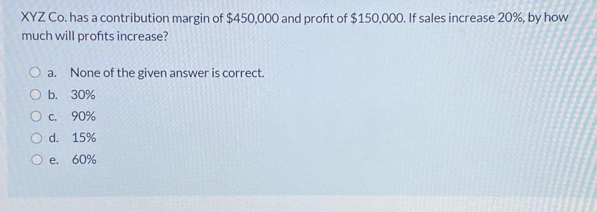 XYZ Co. has a contribution margin of $450,000 and profit of $150,000. If sales increase 20%, by how
much will profits increase?
а.
None of the given answer is correct.
O b. 30%
O c.
90%
O d. 15%
е.
60%
