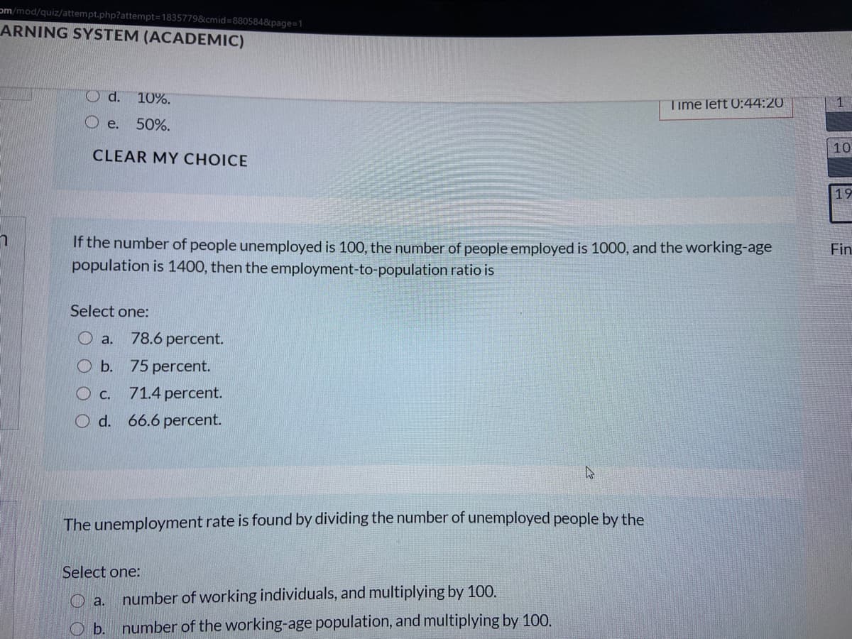 om/mod/quiz/attempt.php?attempt=1835779&cmid=8805848&page=1
ARNING SYSTEM (ACADEMIC)
Od. 10%.
Time left 0:44:20
1
O e.
50%.
10
CLEAR MY CHOICE
19
If the number of people unemployed is 100, the number of people employed is 1000, and the working-age
population is 1400, then the employment-to-population ratio is
Fin
Select one:
O a.
78.6 percent.
O b. 75 percent.
O c.
71.4 percent.
O d. 66.6 percent.
The unemployment rate is found by dividing the number of unemployed people by the
Select one:
O a.
number of working individuals, and multiplying by 100.
O b. number of the working-age population, and multiplying by 100.
