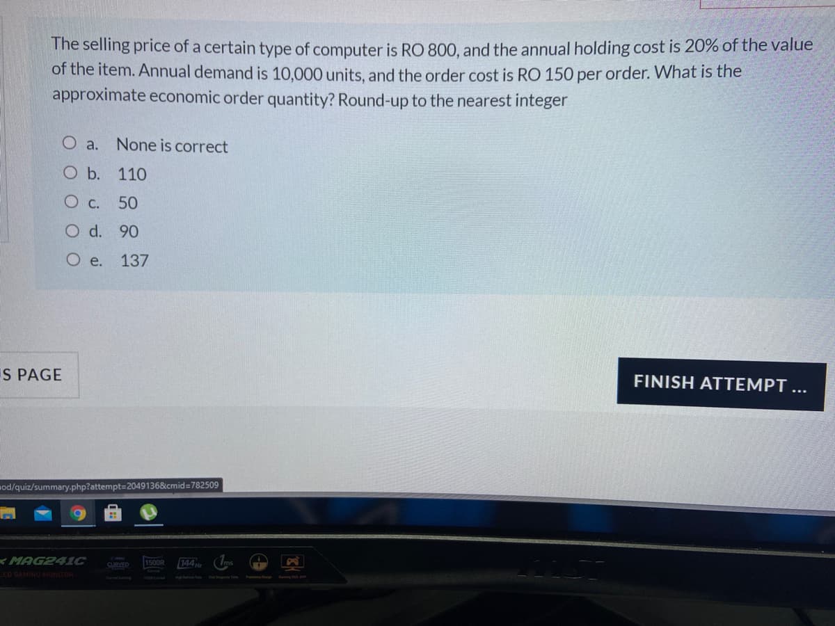 The selling price of a certain type of computer is RO 800, and the annual holding cost is 20% of the value
of the item. Annual demand is 10,000 units, and the order cost is RO 150 per order. What is the
approximate economic order quantity? Round-up to the nearest integer
O a.
None is correct
O b. 110
O C. 50
O d. 90
O e.
137
S PAGE
FINISH ATTEMPT
...
od/quiz/summary.php?attempt=D2049136&cmid=782509
<MAG241C
LEO GAMING MONITOR
CURVED
1500R
144
f ing o
