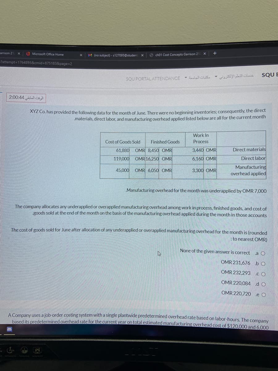 arrison 21
O Microsoft Office Home
M (no subject) - s127095@student.
O ch01 Cost Concepts Garrison 21
Pattempt=1764895&cmid=875183&page=2
خدمات التعلم الإلكتروني -
SQU E
SQU PORTAL ATTENDANCE
الوقت المتبقي 4 0:4 2:0
XYZ Co. has provided the following data for the month of June, There were no beginning inventories; consequently, the direct
.materials, direct labor, and manufacturing overhead applied listed below are all for the current month
Work In
Cost of Goods Sold
Finished Goods
Process
61,880
OMR 8,450 OMR
3,440 OMR
Direct materials
119,000
OMR 16,250 OMR
6,160 OMR
Direct labor
Manufacturing
overhead applied
45,000
OMR 6.050 OMR
3,300 OMR
Manufacturing overhead for the month was underapplied by OMR 7,000
The company allocates any underapplied or overapplied manufacturing overhead among work in process, finished goods, and cost of
goods sold at the end of the month on the basis of the manufacturing overhead applied during the month in those accounts
The cost of goods sold for June after allocation of any underapplied or overapplied manufacturing overhead for the month is (rounded
: to nearest OMR)
None of the given answer is correct
.a O
OMR 231,676 b O
OMR 232,293 cO
OMR 220,084 d O
OMR 220,720 e O
A Company uses a job-order costing system with a single plantwide predetermined overhead rate based on labor-hours. The company
based its predetermined overhead rate for the current year on total estimated manufacturing overhead cost of $120.000 and 6.000
