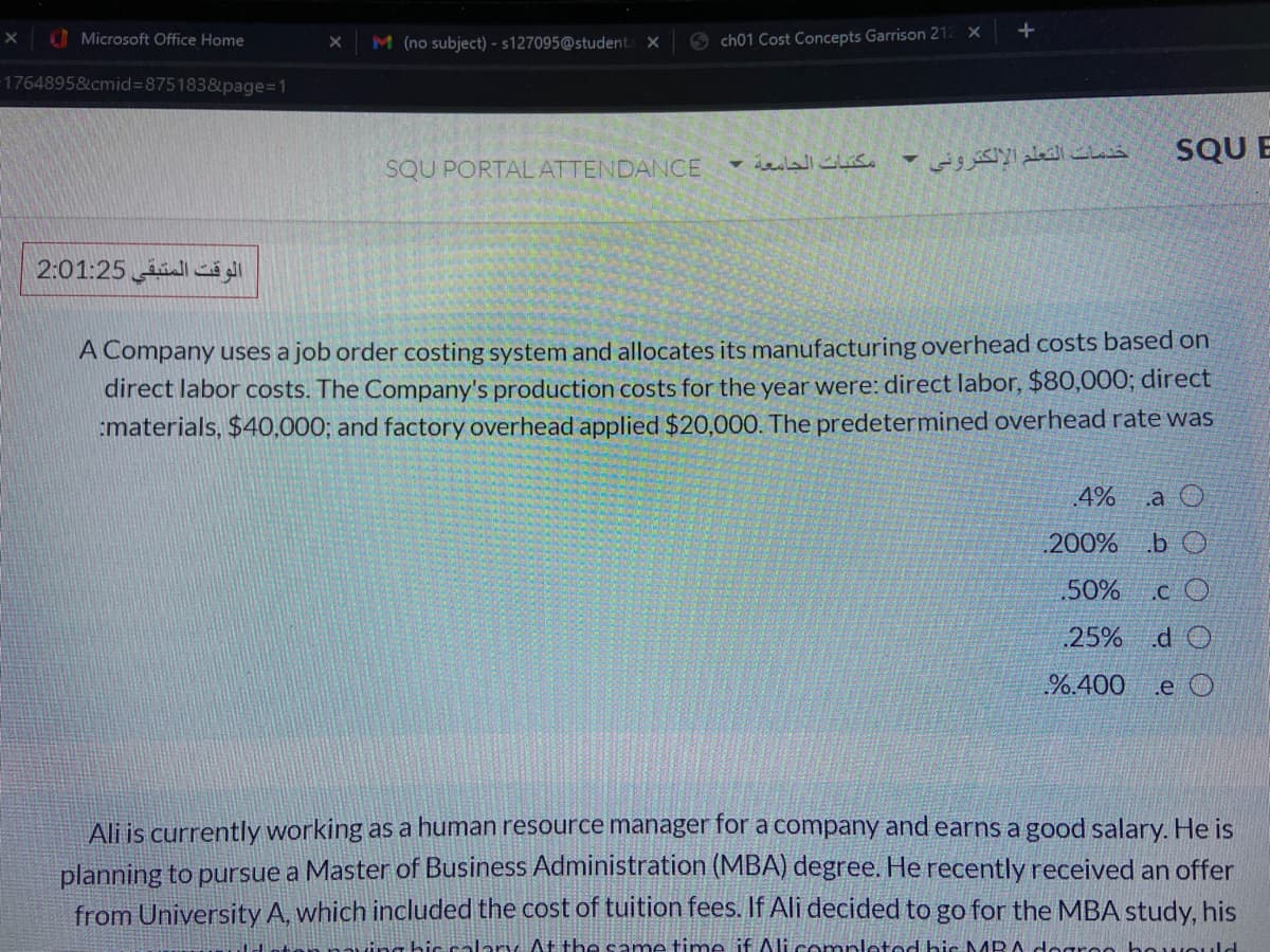 Microsoft Office Home
6 ch01 Cost Concepts Garrison 212 X
M (no subject) - 5127095@student
1764895&cmid%3D875183&page%=1
SQU E
SQU PORTAL ATTENDANCE
الوقت المتبقي 2:01:25
A Company uses a job order costing system and allocates its manufacturing overhead costs based on
direct labor costs. The Company's production costs for the year were: direct labor, $80,000; direct
:materials, $40,000; and factory overhead applied $20,000. The predetermined overhead rate was
4%
.a O
.200% b O
50%
.C O
25% d O
%.400
.e O
Ali is currently working as a human resource manager for a company and earns a good salary. He is
planning to pursue a Master of Business Administration (MBA) degree. He recently received an offer
from University A, which included the cost of tuition fees. If Ali decided to go for the MBA study, his
t his calary At the same time if Ali completod bic NMR
greo he wOuld
