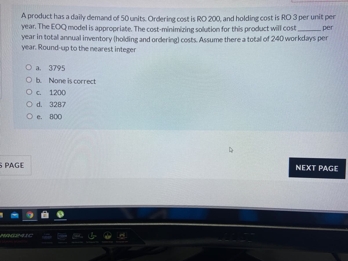 A product has a daily demand of 50 units. Ordering cost is RO 200, and holding cost is RO 3 per unit per
year. The EOQ model is appropriate. The cost-minimizing solution for this product will cost,
year in total annual inventory (holding and ordering) costs. ASsume there a total of 240 workdays per
year. Round-up to the nearest integer
per
O a.
3795
O b. None is correct
Ос.
1200
O d. 3287
O e.
800
5 PAGE
NEXT PAGE
MAG241C
1500R
144
CURVED
GAMING MONITOR
