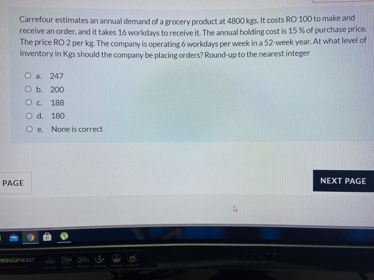 Carrefour estimates an annual demand of a grocery product at 4800 kgs. It costs RO 100 to make and
receive an order, and it takes 16 workdays to receive it. The annual holding cost is 15 % of purchase price.
The price RO 2 per kg. The company is operating 6 workdays per week in a 52-week year. At what level of
inventory in Kgs should the company be placing orders? Round-up to the nearest integer
O a.
247
O b. 200
188
O d.
180
O e.
None is correct
PAGE
NEXT PAGE
144
(Ims
MAG241C
GAMING MONITOR
1500R
CURVED
Hg
Fa Tme f Deg ng s0
