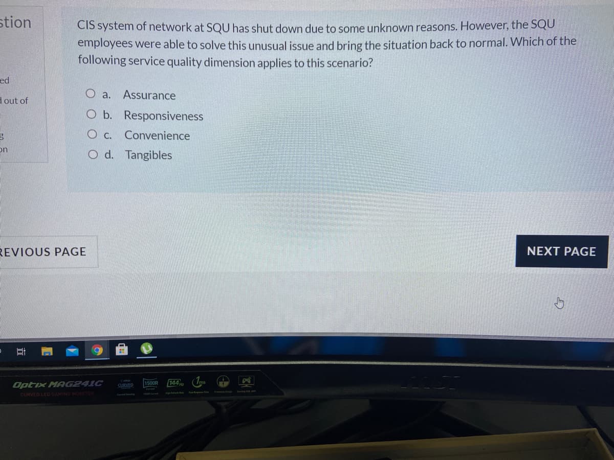 stion
CIS system of network at SQU has shut down due to some unknown reasons. However, the SQU
employees were able to solve this unusual issue and bring the situation back to normal. Which of the
following service quality dimension applies to this scenario?
ed
O a.
Assurance
dout of
O b. Responsiveness
O c. Convenience
on
O d. Tangibles
REVIOUS PAGE
NEXT PAGE
144 HE
1500R
Optix MAG241C
SURVED
CURVED LED GAMING MONITOR
