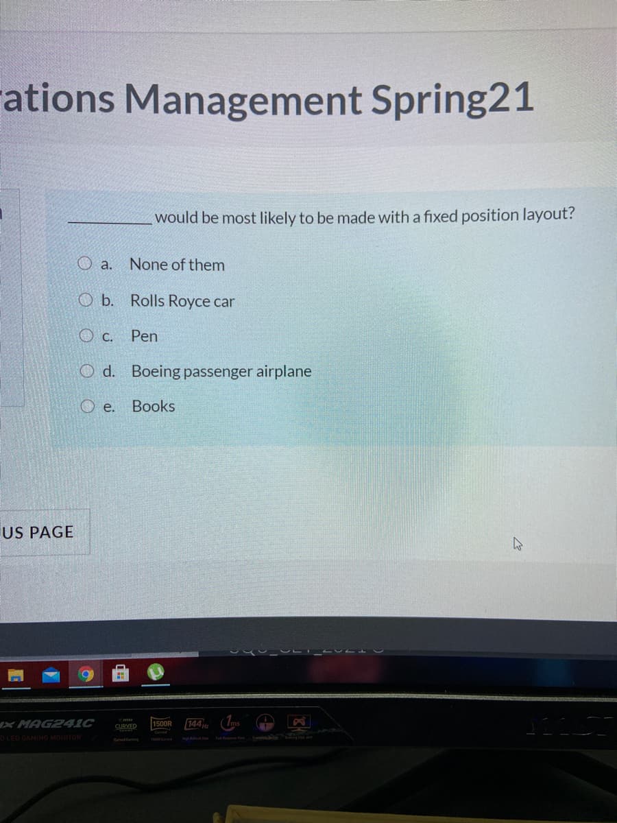 rations Management Spring21
would be most likely to be made with a fixed position layout?
O a.
None of them
O b. Rolls Royce car
c.
Pen
O d. Boeing passenger airplane
O e. Books
US PAGE
XMAG241C
144 H
(Ims
1500R
CURVED
D LED GAMING MONITOR
