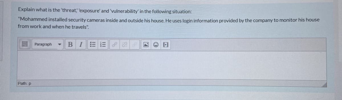 Explain what is the 'threat, 'exposure' and 'vulnerability' in the following situation:
"Mohammed installed security cameras inside and outside his house. He uses login information provided by the company to monitor his house
from work and when he travels".
Paragraph
BI
= 三
Path: p
