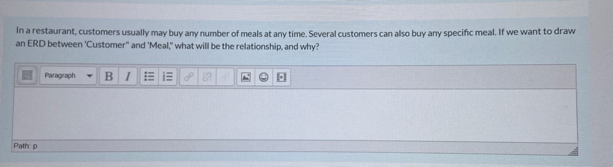 In a restaurant, customers usually may buy any number of meals at any time. Several customers can also buy any specific meal. If we want to draw
an ERD between 'Customer" and 'Meal," what will be the relationship, and why?
Paragraph
BI三三
Path: p
