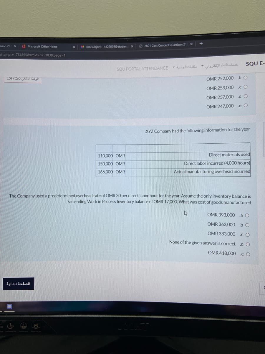 rison 2
O Microsoft Office Home
O ch01 Cost Concepts Garrison 21
M (no subject) - s127095@student
attempt=1764895&cmid%3875183&page=4
SQU E-
خدمات التعلم الإلكتروتي -
SQU PORTAL ATTENDANCE - elalles
الوقت المتيقي 56:/1:4
OMR 252,000 bO
OMR 258,000 cO
OMR 257,000 dO
OMR 247,000 e O
:XYZ Company had the following information for the year
110,000 OMR
Direct materials used
150.000 OMR
Direct labor incurred (4,000 hours)
166,000 OMR
Actual manufacturing overhead incurred
The Company used a predetermined overhead rate of OMR 30 per direct labor hour for the year. Assume the only inventory balance is
Pan ending Work in Process Inventory balance of OMR 17,000. What was cost of goods manufactured
OMR 393,000
.a O
OMR 363,000.b O
OMR 383,000
.c O
None of the given answer is correct d O
OMR 418,000 .e O
الصفحة التالية
