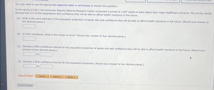 You may need to use the appropriate appendix table or technology to answer this question.
In the spring of 2017, the Consumer Reports National Research Center conducted a survey of 1,007 adults to learn about their major healthcare concerns. The survey results
showed that 575 of the respondents lack confidence they will be able to afford health insurance in the future.
(a) What is the point estimate of the population proportion of adults who lack confidence they will be able to afford health insurance in the future. (Round your answer to
two decimal places.)
(b) At 90% confidence, what is the margin of error? (Round your answer to four decimal places.)
(c) Develop a 90% confidence interval for the population proportion of adults who lack confidence they will be able to afford health insurance in the future. (Round your
answer to four decimal places)
to
(d) Develop a 95% confidence interval for this population proportion. (Round your answer to four decimal places.)
to
Need Help?
Road
Wwich
Master