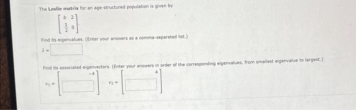 The Leslie matrix for an age-structured population is given by
12
Find its eigenvalues. (Enter your answers as a comma-separated list.)
λ=
Find its associated eigenvectors. (Enter your answers in order of the corresponding eigenvalues, from smallest eigenvalue to largest.)
-4
Vj =
V₂ =