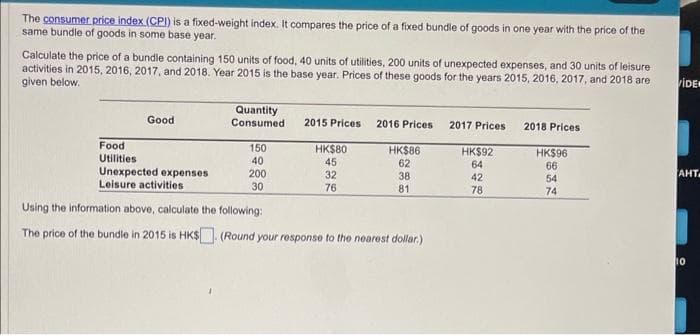 The consumer price index (CPI) is a fixed-weight index. It compares the price of a fixed bundle of goods in one year with the
same bundle of goods in some base year.
price of the
Calculate the price of a bundle containing 150 units of food, 40 units of utilities, 200 units of unexpected expenses, and 30 units of leisure
activities in 2015, 2016, 2017, and 2018. Year 2015 is the base year. Prices of these goods for the years 2015, 2016, 2017, and 2018 are
given below.
Food
Utilities
Good
Unexpected expenses
Leisure activities
Quantity
Consumed
150
40
200
30
2015 Prices 2016 Prices
HK$80
45
32
76
HK$86
62
38
81
Using the information above, calculate the following:
The price of the bundle in 2015 is HK$ (Round your response to the nearest dollar.)
2017 Prices 2018 Prices
HK$92
64
42
78
HK$96
66
54
74
VIDE
AHT
10