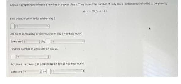 Adidas is preparing to release a new line of soccer cleats. They expect the number of daily sales (in thousands of units) to be given by
S(t)=59(3t+1)+
Find the number of units sold on day 1.
?
Are sales increasing or decreasing on day 1? By how much?
Sales are ?
Find the number of units sold on day 25.
?
Are sales increasing or decreasing on day 25? By how much?
Sales are ?
by
?