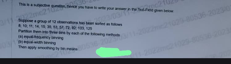 3/11
This is a subjective
S22mc210on, herice you have to write your answer in the Text-Field given below.
22mc2
Suppose a group of 12 observations has been sorted as follows
8; 10; 11; 14; 15; 35; 53, 57; 72; 92, 103, 125
Partition them into three bins by each of the following methods.
(a) equal-frequency binning
103/1 (b) equal-width binning
80536-2023/11-2022mc21029-80536-2023/03
Then apply smoothing by bin means
11-2022mc21029-80536-2023