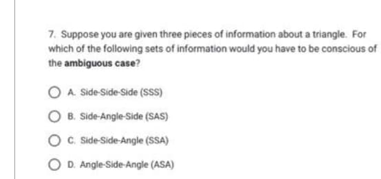 7. Suppose you are given three pieces of information about a triangle. For
which of the following sets of information would you have to be conscious of
the ambiguous case?
OA. Side-Side-Side (SSS)
OB. Side-Angle-Side (SAS)
OC. Side-Side-Angle (SSA)
OD. Angle-Side-Angle (ASA)