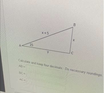 A
25
BC=
AC =
X+5
B
X
C
Calculate and keep four decimals. Do necessary roundings.
AB=