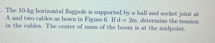 . The 10-kg horizontal flagpole is supported by a ball and socket joint at
A and two cables as hown in Figure 6. If d = 2m, determine the tension
in the cables. The center of mass of the boom is at the midpoint.